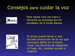 Consejos  para  cuidar la voz Para lograr una voz clara y eficiente se aconseja dormir alrededor de 8 horas diarias El stress puede llevar a una forzada producción de la voz que provoque daños en el tracto vocal. Las técnicas de relajación, el Yoga, etc., pueden ayudar a mejorar 