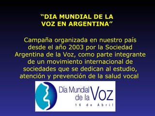 “ DIA MUNDIAL DE LA VOZ EN ARGENTINA” Campaña organizada en nuestro país desde el año 2003 por la Sociedad Argentina de la Voz, como parte integrante de un movimiento internacional de sociedades que se dedican al estudio, atención y prevención de la salud vocal   
