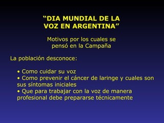 “ DIA MUNDIAL DE LA VOZ EN ARGENTINA” Motivos por los cuales se pensó en la Campaña La población desconoce: Como cuidar su voz Como prevenir el cáncer de laringe   y cuales son sus síntomas iniciales Que para trabajar con la voz de manera profesional debe prepararse técnicamente 