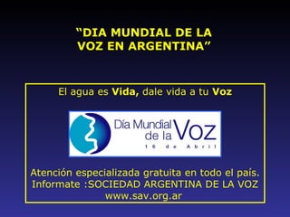 “ DIA MUNDIAL DE LA VOZ EN ARGENTINA” El agua es  Vida,  dale vida a tu  Voz   Atención especializada gratuita en todo el país. Informate :SOCIEDAD ARGENTINA DE LA VOZ www.sav.org.ar  