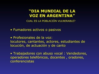 “ DIA MUNDIAL DE LA VOZ EN ARGENTINA” CUAL ES LA POBLACIÓN VULNERABLE? Fumadores activos o pasivos Profesionales de la voz:  locutores, cantantes, actores, estudiantes de locución, de actuación y de canto Trabajadores con abuso vocal : Vendedores, operadores telefónicos, docentes , oradores, conferencistas   
