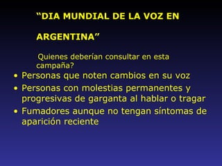 Personas que noten cambios en su voz Personas con molestias permanentes y progresivas de garganta al hablar o tragar Fumadores aunque no tengan síntomas de aparición reciente “ DIA MUNDIAL DE LA VOZ EN  ARGENTINA” Quienes deberían consultar en esta campaña? 