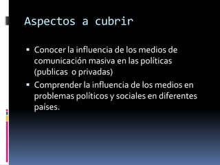 Aspectos a cubrirConocer la influencia de los medios de comunicación masiva en las políticas (publicas  o privadas)Comprender la influencia de los medios en problemas políticos y sociales en diferentes países.