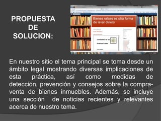 PROPUESTA DE SOLUCION:En nuestro sitio el tema principal se toma desde un ámbito legal mostrando diversas implicaciones de esta práctica, así como medidas de detección, prevención y consejos sobre la compra-venta de bienes inmuebles. Además, se incluye una sección  de noticias recientes y relevantes acerca de nuestro tema.