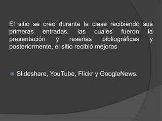 El sitio se creó durante la clase recibiendo sus primeras entradas, las cuales fueron la presentación y reseñas bibliográficas y posteriormente, el sitio recibió mejorasSlideshare, YouTube, Flickr y GoogleNews. 