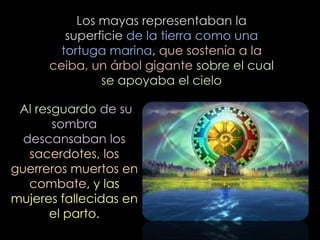Los mayas representaban la
         superficie de la tierra como una
        tortuga marina, que sostenía a la
      ceiba, un árbol gigante sobre el cual
               se apoyaba el cielo

 Al resguardo de su
       sombra
  descansaban los
   sacerdotes, los
guerreros muertos en
   combate, y las
mujeres fallecidas en
      el parto.
 