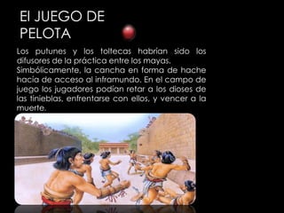 El JUEGO DE
PELOTA
Los putunes y los toltecas habrían sido los
difusores de la práctica entre los mayas.
Simbólicamente, la cancha en forma de hache
hacía de acceso al inframundo. En el campo de
juego los jugadores podían retar a los dioses de
las tinieblas, enfrentarse con ellos, y vencer a la
muerte.
 