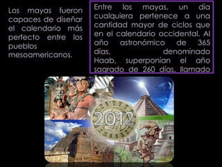 Los mayas fueron     Entre los mayas, un día
capaces de diseñar   cualquiera pertenece a una
el calendario más    cantidad mayor de ciclos que
perfecto entre los   en el calendario occidental. Al
pueblos              año      astronómico   de   365
mesoamericanos.      días,               denominado
                     Haab, superponían el año
                     sagrado de 260 días, llamado
                     Tzolkin.
 