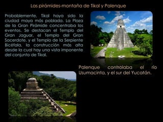 Las pirámides-montaña de Tikal y Palenque

Probablemente, Tikal haya sido la
ciudad maya más poblada. La Plaza
de la Gran Pirámide concentraba los
eventos. Se destacan el Templo del
Gran Jaguar, el Templo del Gran
Sacerdote, y el Templo de la Serpiente
Bicéfala, la construcción más alta
desde la cual hay una vista imponente
del conjunto de Tikal.


                                   Palenque    controlaba      el    río
                                   Usumacinta, y el sur del Yucatán.
 