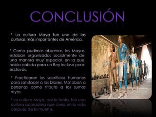 * La cultura Maya fue una de las
culturas más importantes de América.

* Como pudimos observar, los Mayas
estaban organizados socialmente de
una manera muy especial, en la que
había cabida para un Rey incluso para
esclavos.

* Practicaron los sacrificios humanos
para satisfacer a los Dioses, Mataban a
personas como tributo a los sumos
reyes.

* La cultura Maya, por lo tanto, fue una
cultura adoradora que creía en la vida
después de la muerte.
 