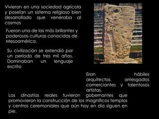 Vivieron en una sociedad agrícola
y poseían un sistema religioso bien
desarrollado que veneraba al
cosmos
Fueron una de las más brillantes y
poderosas culturas conocidas de
Mesoamérica.

 Su civilización se extendió por
 un período de tres mil años.
 Dominaban        un    lenguaje
 escrito
                                    Eran                  hábiles
                                    arquitectos,     arriesgados
                                    comerciantes y talentosos
                                    artistas.
 Las dinastías reales tuvieron gobernantes que
 promovieron la construcción de los magníficos templos
 y centros ceremoniales que aún hoy en día siguen en
 pie.
 