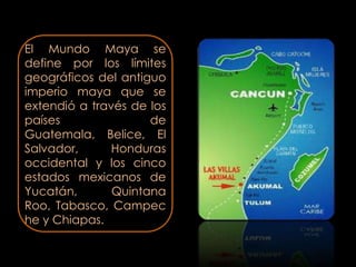 El Mundo Maya se
define por los límites
geográficos del antiguo
imperio maya que se
extendió a través de los
países               de
Guatemala, Belice, El
Salvador,      Honduras
occidental y los cinco
estados mexicanos de
Yucatán,       Quintana
Roo, Tabasco, Campec
he y Chiapas.
 