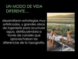 UN MODO DE VIDA
  DIFERENTE…

desarrollaron estrategias muy
sofisticadas, y grandes obras
de ingeniería para acumular
   agua, distribuyéndola a
    través de canales que
       aprovechaban las
diferencias de la topografía.
 
