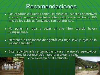 RecomendacionesLos espacios culturales como las escuelas, canchas deportivas y sitios de reuniones sociales deben estar como mínimo a 500 mts de los cultivos fumigados con agrotóxicos.No poner la ropa a secar al aire libre cuando hayan fumigaciones.Mantener los depósitos de agrotóxicos bajo llave y lejos de la vivienda familiar. Estar abiertos a las alternativas para el no uso de agrotoxicos 	como la agroecología  para preservar la salud 				   y no contaminar el ambiente