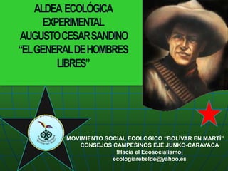 ALDEA  ECOLÓGICA  EXPERIMENTAL   AUGUSTO CESAR SANDINO “EL GENERAL DE HOMBRES LIBRES” MOVIMIENTO SOCIAL ECOLOGICO “BOLÍVAR EN MARTÍ” CONSEJOS CAMPESINOS EJE JUNKO-CARAYACA !Hacia el Ecosocialismo¡ ecologiarebelde@yahoo.es 