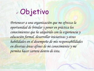 ObjetivoPertenecer a una organización que me ofrezca la oportunidad de brindar y poner en práctica los conocimientos que he adquirido con la experiencia y educación formal, desarrollar iniciativas y otras habilidades en el desempeño de mis responsabilidades en diversas áreas afines de mi conocimiento y me permita hacer carrera dentro de ésta.
