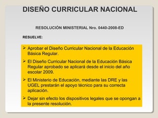 RESOLUCIÓN MINISTERIAL Nro. 0440-2008-ED
 Aprobar el Diseño Curricular Nacional de la Educación
Básica Regular.
 El Diseño Curricular Nacional de la Educación Básica
Regular aprobado se aplicará desde el inicio del año
escolar 2009.
 El Ministerio de Educación, mediante las DRE y las
UGEL prestarán el apoyo técnico para su correcta
aplicación.
 Dejar sin efecto los dispositivos legales que se opongan a
la presente resolución.
DISEÑO CURRICULAR NACIONAL
RESUELVE:
 