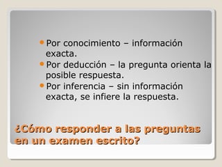 ¿Cómo responder a las preguntas¿Cómo responder a las preguntas
en un examen escrito?en un examen escrito?
Por conocimiento – información
exacta.
Por deducción – la pregunta orienta la
posible respuesta.
Por inferencia – sin información
exacta, se infiere la respuesta.
 