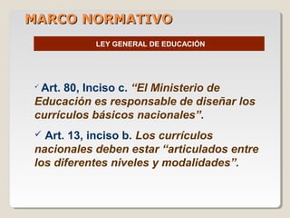 MARCO NORMATIVOMARCO NORMATIVO
LEY GENERAL DE EDUCACIÓN
 Art. 80, Inciso c. “El Ministerio de
Educación es responsable de diseñar los
currículos básicos nacionales”.
 Art. 13, inciso b. Los currículos
nacionales deben estar “articulados entre
los diferentes niveles y modalidades”.
 