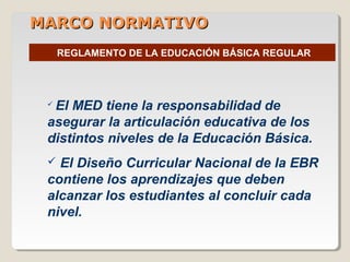 MARCO NORMATIVOMARCO NORMATIVO
REGLAMENTO DE LA EDUCACIÓN BÁSICA REGULAR
 El MED tiene la responsabilidad de
asegurar la articulación educativa de los
distintos niveles de la Educación Básica.
 El Diseño Curricular Nacional de la EBR
contiene los aprendizajes que deben
alcanzar los estudiantes al concluir cada
nivel.
 