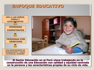 ENFOQUE EDUCATIVOENFOQUE EDUCATIVO
El Sector Educación en el Perú viene trabajando en laEl Sector Educación en el Perú viene trabajando en la
construcción de una Educación con calidad y equidad centradaconstrucción de una Educación con calidad y equidad centrada
en la persona y las características propias de su ciclo de vida.en la persona y las características propias de su ciclo de vida.
PERSONAS
COMPETENTES
PERSONAS CON
DERECHOS
VER A LOS NIÑOS,
NIÑAS Y
ADOLESCENTES
CON NECESIDADES DE
APRENDIZAJE Y GRAN
POTENCIAL HUMANO
 