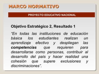 MARCO NORMATIVOMARCO NORMATIVO
PROYECTO EDUCATIVO NACIONAL
Objetivo Estratégico 2, Resultado 1
“En todas las instituciones de educación
básica los estudiantes realizan un
aprendizaje efectivo y despliegan las
competencias que requieren para
desarrollarse como personas, contribuir al
desarrollo del país y hacer realidad una
cohesión que supere exclusiones y
discriminaciones”.
 