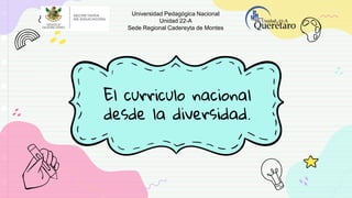 El curriculo nacional
desde la diversidad.
Universidad Pedagógica Nacional
Unidad 22-A
Sede Regional Cadereyta de Montes
 
