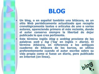 BLOG Un blog, o en español también una bitácora, es un sitio Web periódicamente actualizado que recopila cronológicamente textos o artículos de uno o varios autores, apareciendo primero el más reciente, donde el autor conserva siempre la libertad de dejar publicado lo que crea pertinente.  Este término inglés  blog  o  weblog  proviene de las palabras  web  y  log  ('log' en inglés =  diario ). El término  bitácora , en referencia a los antiguos cuaderno de bitácora de los barcos, se utiliza preferentemente cuando el autor escribe sobre su vida propia como si fuese un diario, pero publicado en Internet (en línea). 