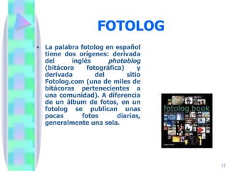 FOTOLOG La palabra fotolog en español tiene dos orígenes: derivada del inglés  photoblog  (bitácora fotográfica) y derivada del sitio Fotolog.com (una de miles de bitácoras pertenecientes a una comunidad). A diferencia de un álbum de fotos, en un fotolog se publican unas pocas fotos diarias, generalmente una sola. 