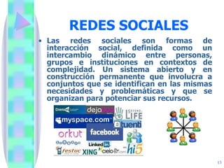 REDES SOCIALES Las redes sociales son formas de interacción social, definida como un intercambio dinámico entre personas, grupos e instituciones en contextos de complejidad. Un sistema abierto y en construcción permanente que involucra a conjuntos que se identifican en las mismas necesidades y problemáticas y que se organizan para potenciar sus recursos. 