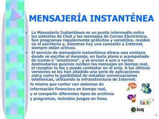 MENSAJERÍA INSTANTÉNEA La Mensajería Instantánea es un punto intermedio entre los sistemas de Chat y los mensajes de Correo Electrónico, Son programas regularmente gratuitos y versátiles, residen en el escritorio y, mientras hay una conexión a Internet, siempre están activos. El servicio de mensajería instantánea ofrece una ventana donde se escribe el mensaje, en texto plano o acompañado de iconos o “emoticons”, y se envían a uno o varios destinatarios quienes reciben los mensajes en tiempo real, el receptor lo lee y puede contestar en el acto. A las últimas versiones se les han añadido una serie de aplicaciones extra como la posibilidad de entablar conversaciones telefónicas, utilizando la infraestructura de Internet, lo mismo que contar con sistemas de información financiera en tiempo real, y el compartir diferentes tipos de archivos y programas, incluidos juegos en línea. 