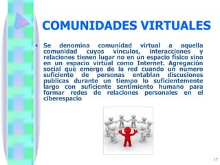 COMUNIDADES VIRTUALES Se denomina comunidad virtual a aquella comunidad cuyos vínculos, interacciones y relaciones tienen lugar no en un espacio físico sino en un espacio virtual como Internet. Agregación social que emerge de la red cuando un numero suficiente de personas entablan discusiones publicas durante un tiempo lo suficientemente largo con suficiente sentimiento humano para formar redes de relaciones personales en el ciberespacio  