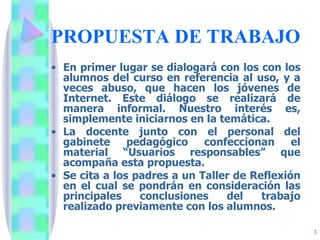 PROPUESTA DE TRABAJO En primer lugar se dialogará con los con los alumnos del curso en referencia al uso, y a veces abuso, que hacen los jóvenes de Internet. Este diálogo se realizará de manera informal. Nuestro interés es, simplemente iniciarnos en la temática. La docente junto con el personal del gabinete pedagógico confeccionan el material “Usuarios responsables” que acompaña esta propuesta. Se cita a los padres a un Taller de Reflexión en el cual se pondrán en consideración las principales conclusiones del trabajo realizado previamente con los alumnos. 