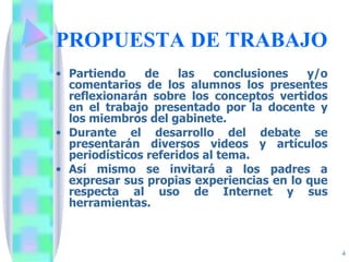 PROPUESTA DE TRABAJO Partiendo de las conclusiones y/o comentarios de los alumnos los presentes reflexionarán sobre los conceptos vertidos en el trabajo presentado por la docente y los miembros del gabinete.  Durante el desarrollo del debate se presentarán diversos videos y artículos periodísticos referidos al tema. Así mismo se invitará a los padres a expresar sus propias experiencias en lo que respecta al uso de Internet y sus herramientas. 