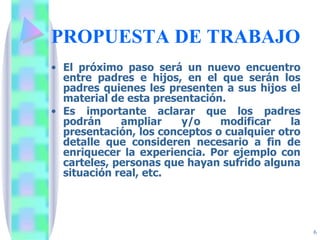 PROPUESTA DE TRABAJO El próximo paso será un nuevo encuentro entre padres e hijos, en el que serán los padres quienes les presenten a sus hijos el material de esta presentación.  Es importante aclarar que los padres podrán ampliar y/o modificar la presentación, los conceptos o cualquier otro detalle que consideren necesario a fin de enriquecer la experiencia. Por ejemplo con carteles, personas que hayan sufrido alguna situación real, etc. 