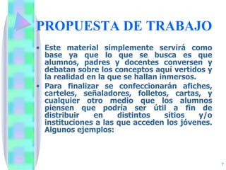 PROPUESTA DE TRABAJO Este material simplemente servirá como base ya que lo que se busca es que alumnos, padres y docentes conversen y debatan sobre los conceptos aquí vertidos y la realidad en la que se hallan inmersos.  Para finalizar se confeccionarán afiches, carteles, señaladores, folletos, cartas, y cualquier otro medio que los alumnos piensen que podría ser útil a fin de distribuir en distintos sitios y/o instituciones a las que acceden los jóvenes. Algunos ejemplos: 