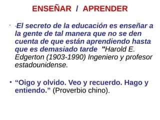 ENSEÑAR / APRENDER
•
"El secreto de la educación es enseñar a
la gente de tal manera que no se den
cuenta de que están aprendiendo hasta
que es demasiado tarde "Harold E.
Edgerton (1903-1990) Ingeniero y profesor
estadounidense.
• “Oigo y olvido. Veo y recuerdo. Hago y
entiendo.” (Proverbio chino).
 