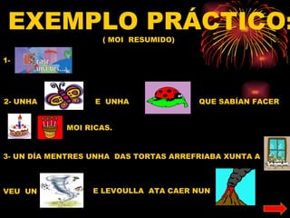 EXEMPLO PRÁCTICO:
                    ( MOI RESUMIDO)

1-




2- UNHA           E UNHA               QUE SABÍAN FACER


            MOI RICAS.


3- UN DÍA MENTRES UNHA DAS TORTAS ARREFRIABA XUNTA A



VEU UN            E LEVOULLA ATA CAER NUN
 