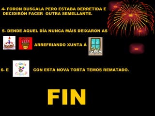 4- FORON BUSCALA PERO ESTABA DERRETIDA E
DECIDIRÓN FACER OUTRA SEMELLANTE.



5- DENDE AQUEL DÍA NUNCA MÁIS DEIXARON AS


            ARREFRIANDO XUNTA Á




6- E        CON ESTA NOVA TORTA TEMOS REMATADO.




                 FIN
 