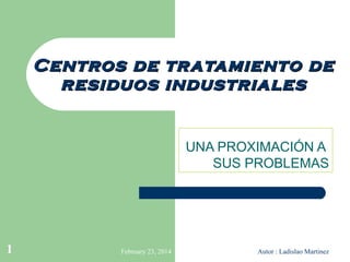 Centros de tr atamiento de
residuos industriales
UNA PROXIMACIÓN A
SUS PROBLEMAS

1

February 23, 2014

Autor : Ladislao Martinez

 