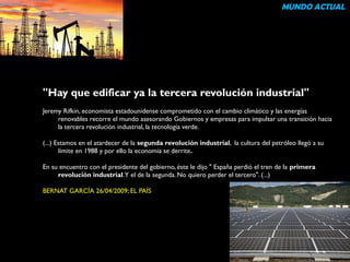 "Hay que edificar ya la tercera revolución industrial" 
Jeremy Rifkin, economista estadounidense comprometido con el cambio climático y las energías 
renovables recorre el mundo asesorando Gobiernos y empresas para impulsar una transición hacia 
la tercera revolución industrial, la tecnología verde. 
(...) Estamos en el atardecer de la segunda revolución industrial, la cultura del petróleo llegó a su 
límite en 1988 y por ello la economía se derrite. 
En su encuentro con el presidente del gobierno, éste le dijo " España perdió el tren de la primera 
revolución industrial. Y el de la segunda. No quiero perder el tercero". (...) 
BERNAT GARCÍA 26/04/2009; EL PAÍS 
MUNDO ACTUAL 
 