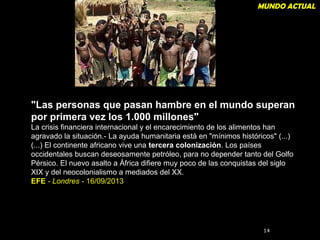 MUNDO ACTUAL 
"Las personas que pasan hambre en el mundo superan 
por primera vez los 1.000 millones" 
La crisis financiera internacional y el encarecimiento de los alimentos han 
agravado la situación.- La ayuda humanitaria está en "mínimos históricos" (...) 
(...) El continente africano vive una tercera colonización. Los países 
occidentales buscan deseosamente petróleo, para no depender tanto del Golfo 
Pérsico. El nuevo asalto a África difiere muy poco de las conquistas del siglo 
XIX y del neocolonialismo a mediados del XX. 
EFE - Londres - 16/09/2013 
1144 
 