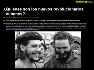 MUNDO ACTUAL 
¿Quiénes son los nuevos revolucionarios 
cubanos? 
Liliet Heredero; BBC Mundo; Miércoles, 1 de enero de 2014 
55 años después del triunfo de Fidel Castro, Cuba está experimentando nuevas transformaciones. 
La revolución de 1959 fue un proceso de cambio social que impactó la vida de todos los cubanos. Quienes lideraron ese cambio fueron en su 
mayoría jóvenes que apostaron por la lucha armada. En cambio, los jóvenes que impulsan las reformas hoy apuestan por métodos más 
diversos. Su atrevimiento, en un país donde disentir puede ser penado incluso con cárcel, es un signo de que los tiempos están cambiando. 
Activistas sociales, opositores políticos, blogueros, artistas y hasta miembros de las instituciones del gobierno piden cambios sustanciales. 
Muchos se consideran los revolucionarios del momento. 
18 
 