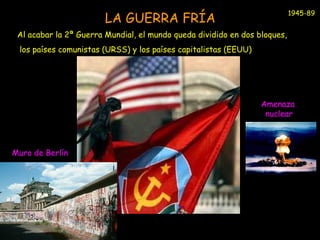 LA GUERRA FRÍA 
Al acabar la 2ª Guerra Mundial, el mundo queda dividido en dos bloques, 
los países comunistas (URSS) y los países capitalistas (EEUU) 
Muro de Berlín 
1945-89 
Amenaza 
nuclear 
 