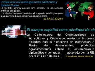 El campo español teme pérdidas de cientos La Coordinadora de Organizaciones de 
Agricultores y Ganaderos alerta de la grave 
situación que la prohibición de exportación a 
Rusia de determinados productos 
agroalimentarios debido al enfrentamiento 
diplomático y comercial generado con la UE 
por la crisis en Ucrania. Europa Press, Madrid, 8/08/2014 
25 
Ucrania abre una nueva guerra fría entre Rusia y 
Estados Unidos 
El conflicto ucranio provoca una escalada de acusaciones 
entre los dos paises. 
Los aliados europeos necesitan el apoyo de Washington pese 
a su malestar. La amenaza de golpe de Estado. 
EL PAÍS; 7/02/2014 
 