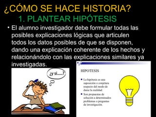 ¿CÓMO SE HACE HISTORIA? 
1. PLANTEAR HIPÓTESIS 
• El alumno investigador debe formular todas las 
posibles explicaciones lógicas que articulen 
todos los datos posibles de que se disponen, 
dando una explicación coherente de los hechos y 
relacionándolo con las explicaciones similares ya 
investigadas. 
26 
 