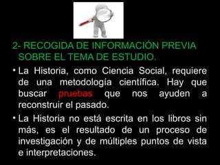 2- RECOGIDA DE INFORMACIÓN PREVIA 
SOBRE EL TEMA DE ESTUDIO. 
• La Historia, como Ciencia Social, requiere 
de una metodología científica. Hay que 
buscar pruebas que nos ayuden a 
reconstruir el pasado. 
• La Historia no está escrita en los libros sin 
más, es el resultado de un proceso de 
investigación y de múltiples puntos de vista 
e interpretaciones. 28 
 
