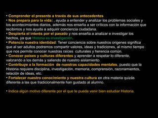 • Comprender el presente a través de sus antecedentes 
• Nos prepara para la vida: , ayuda a entender y analizar los problemas sociales y 
los acontecimientos diarios, además nos enseña a ser críticos con la información que 
recibimos y nos ayuda a adquirir conciencia ciudadana. 
• Despierta el interés por el pasado y nos enseña a analizar e investigar los 
hechos, ya que Historia es investigación. 
• Potencia nuestra identidad: Tener conciencia sobre nuestros orígenes significa 
que al ser adultos podremos compartir valores, ideas y tradiciones, al mismo tiempo 
que nos permite conocer nuestras raíces culturales y herencia común. 
• Conocer países y culturas diferentes y aprender a respetar lo diferente, 
valorando a los demás y saliendo de nuestro aislamiento. 
• Contribuye a la formación de nuestras capacidades mentales, puesto que la 
Historia requiere disciplina, investigación, memoria, comprensión, razonamientos, 
relación de ideas, etc. 
• Fortalecer nuestro conocimiento y nuestra cultura en otra materia quizás 
diferente a las que tradicionalmente han gustado al alumno. 
• Indica algún motivo diferente por el que te puede venir bien estudiar Historia. 
4 
 