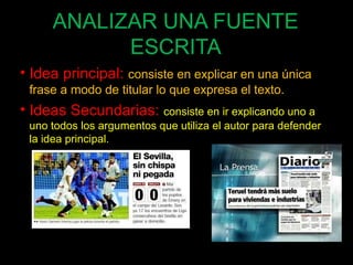 ANALIZAR UNA FUENTE 
ESCRITA 
• Idea principal: consiste en explicar en una única 
frase a modo de titular lo que expresa el texto. 
• Ideas Secundarias: consiste en ir explicando uno a 
uno todos los argumentos que utiliza el autor para defender 
la idea principal. 
62 
 
