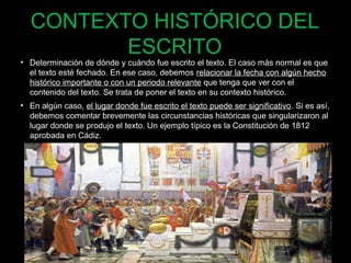 CONTEXTO HISTÓRICO DEL 
ESCRITO 
• Determinación de dónde y cuándo fue escrito el texto. El caso más normal es que 
el texto esté fechado. En ese caso, debemos relacionar la fecha con algún hecho 
histórico importante o con un periodo relevante que tenga que ver con el 
contenido del texto. Se trata de poner el texto en su contexto histórico. 
• En algún caso, el lugar donde fue escrito el texto puede ser significativo. Si es así, 
debemos comentar brevemente las circunstancias históricas que singularizaron al 
lugar donde se produjo el texto. Un ejemplo típico es la Constitución de 1812 
aprobada en Cádiz. 
63 
 
